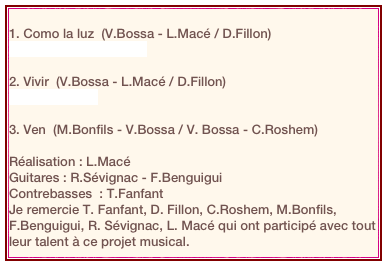 
1. Como la luz  (V.Bossa - L.Macé / D.Fillon)
Como la Luz (mix).mp3

2. Vivir  (V.Bossa - L.Macé / D.Fillon)
Vivir Mix3.mp3

3. Ven  (M.Bonfils - V.Bossa / V. Bossa - C.Roshem)

Réalisation : L.Macé Guitares : R.Sévignac - F.BenguiguiContrebasses  : T.Fanfant
Je remercie T. Fanfant, D. Fillon, C.Roshem, M.Bonfils, F.Benguigui, R. Sévignac, L. Macé qui ont participé avec tout leur talent à ce projet musical.
             